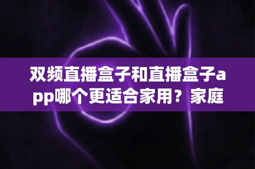 双频直播盒子和直播盒子app哪个更适合家用？家庭观影设备选择全攻略