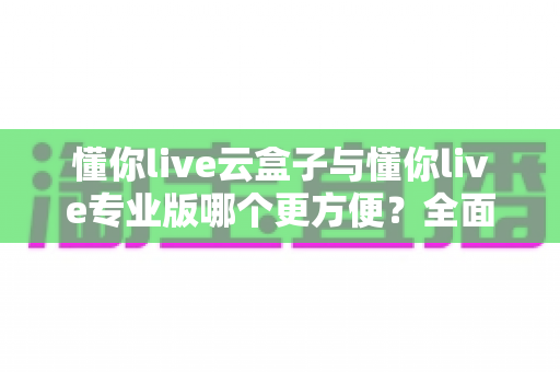懂你live云盒子与懂你live专业版哪个更方便？全面对比助你选出最适合的直播工具