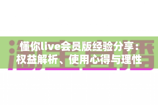 懂你live会员版经验分享：权益解析、使用心得与理性开通全指南