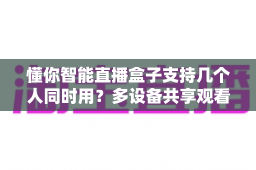 懂你智能直播盒子支持几个人同时用?多设备共享观看全解析与实用优化指南 懂你智能直播盒子支持几个人同时用?多设备共享观看全解析与实用优化指南