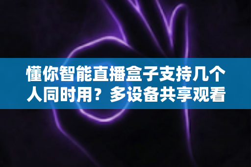 懂你智能直播盒子支持几个人同时用？多设备共享观看全解析与实用优化指南