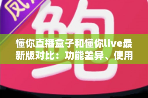 懂你直播盒子和懂你live最新版对比：功能差异、使用体验与选购指南全解析