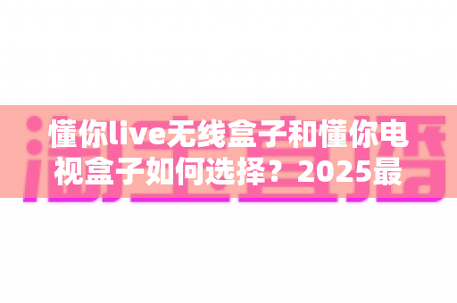 懂你live无线盒子和懂你电视盒子如何选择？2025最新选购指南助你轻松避坑