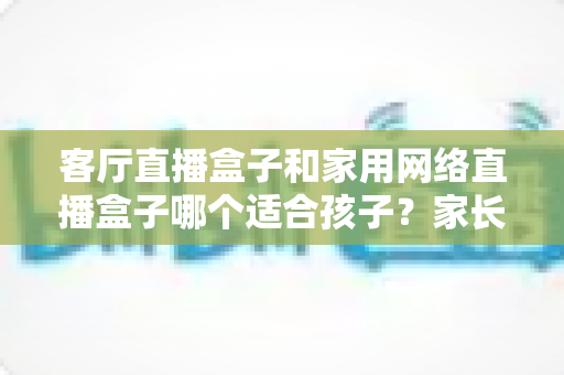 客厅直播盒子和家用网络直播盒子哪个适合孩子?家长必读的选购指南 客厅直播盒子和家用网络直播盒子哪个适合孩子?家长必读的选购指南