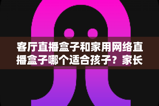 客厅直播盒子和家用网络直播盒子哪个适合孩子?家长必读的选购指南 客厅直播盒子和家用网络直播盒子哪个适合孩子?家长必读的选购指南