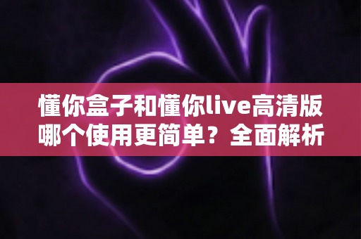 懂你盒子和懂你live高清版哪个使用更简单?全面解析两款电视应用的易用性差异与实用选择指南 懂你盒子和懂你live高清版哪个使用更简单?全面解析两款电视应用的易用性差异与实用选择指南