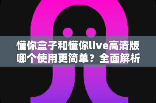 懂你盒子和懂你live高清版哪个使用更简单?全面解析两款电视应用的易用性差异与实用选择指南 懂你盒子和懂你live高清版哪个使用更简单?全面解析两款电视应用的易用性差异与实用选择指南
