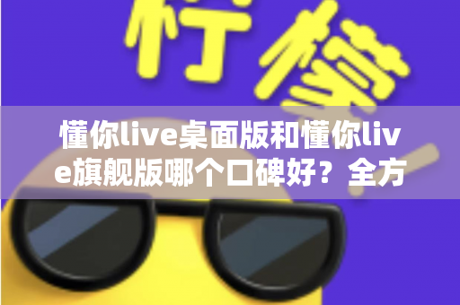 懂你live桌面版和懂你live旗舰版哪个口碑好?全方位对比评测助你精准选购 懂你live桌面版和懂你live旗舰版哪个口碑好?全方位对比评测助你精准选购