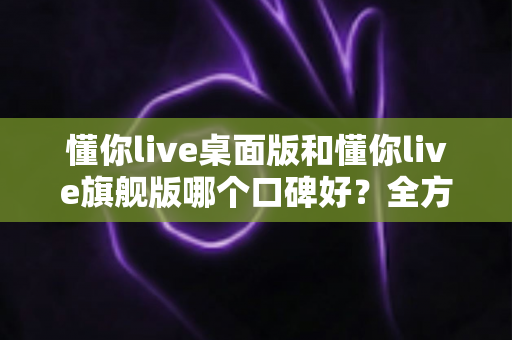 懂你live桌面版和懂你live旗舰版哪个口碑好?全方位对比评测助你精准选购 懂你live桌面版和懂你live旗舰版哪个口碑好?全方位对比评测助你精准选购
