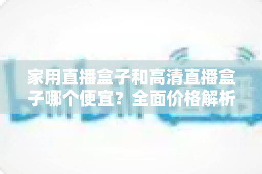 家用直播盒子和高清直播盒子哪个便宜?全面价格解析与避坑选购指南 家用直播盒子和高清直播盒子哪个便宜?全面价格解析与避坑选购指南