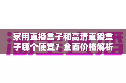 家用直播盒子和高清直播盒子哪个便宜?全面价格解析与避坑选购指南 家用直播盒子和高清直播盒子哪个便宜?全面价格解析与避坑选购指南