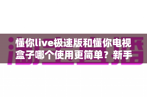 懂你live极速版和懂你电视盒子哪个使用更简单？新手小白必看的一站式易用性对比评测指南