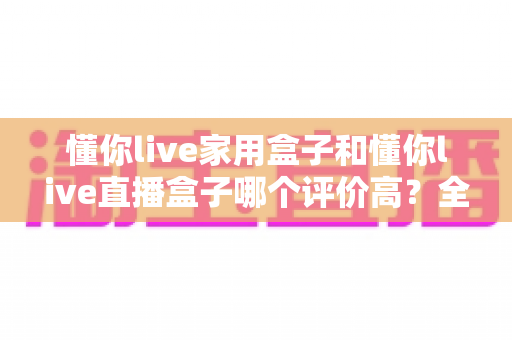 懂你live家用盒子和懂你live直播盒子哪个评价高？全网口碑深度对比与避坑选购指南