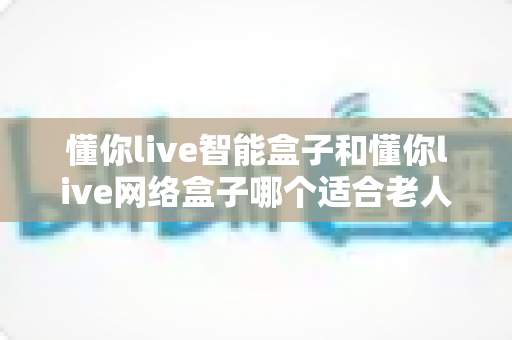 懂你live智能盒子和懂你live网络盒子哪个适合老人?最全选购指南帮你一次看懂 懂你live智能盒子和懂你live网络盒子哪个适合老人?最全选购指南帮你一次看懂