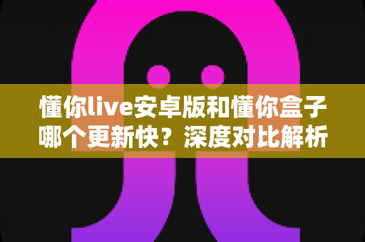 懂你live安卓版和懂你盒子哪个更新快？深度对比解析两大应用更新速度与选择指南
