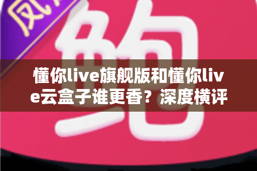 懂你live旗舰版和懂你live云盒子谁更香？深度横评帮你选出最值得入手的直播神器