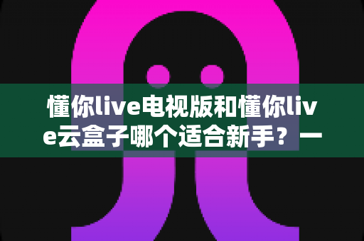 懂你live电视版和懂你live云盒子哪个适合新手？一站式新手选购与使用全攻略