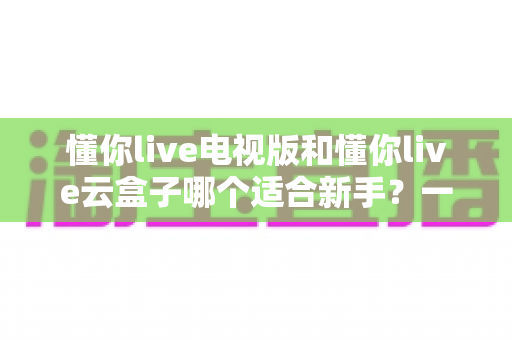 懂你live电视版和懂你live云盒子哪个适合新手？一站式新手选购与使用全攻略