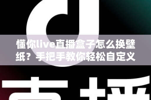 懂你live直播盒子怎么换壁纸？手把手教你轻松自定义背景，打造个性化直播间