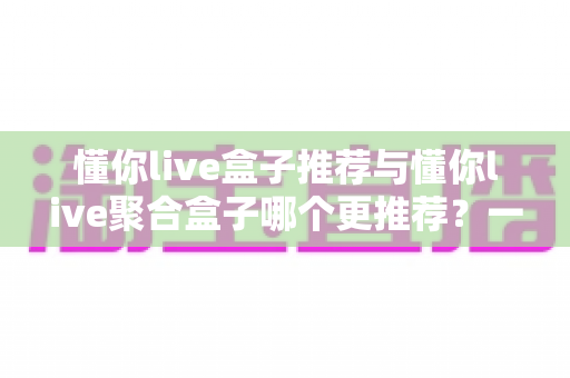 懂你live盒子推荐与懂你live聚合盒子哪个更推荐？一篇看懂两大直播盒子优劣势的深度评测指南