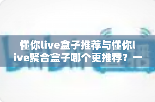 懂你live盒子推荐与懂你live聚合盒子哪个更推荐？一篇看懂两大直播盒子优劣势的深度评测指南