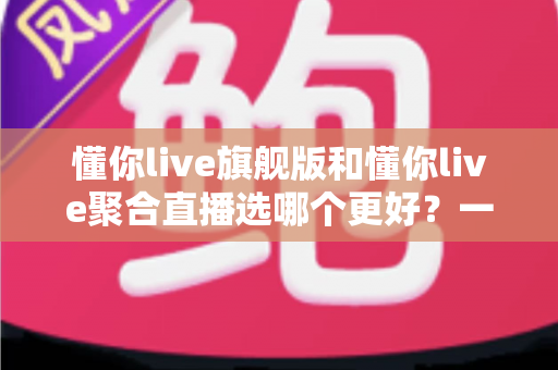 懂你live旗舰版和懂你live聚合直播选哪个更好?一文读懂两大版本差异与选购指南 懂你live旗舰版和懂你live聚合直播选哪个更好?一文读懂两大版本差异与选购指南