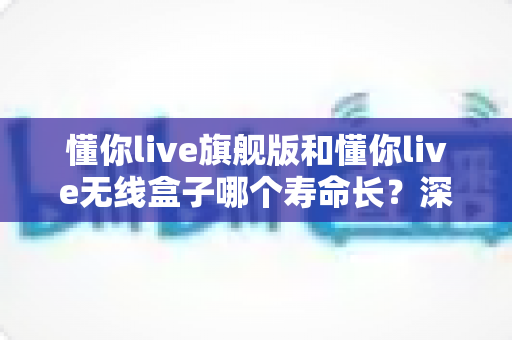 懂你live旗舰版和懂你live无线盒子哪个寿命长？深度解析两款设备的耐用性与选购建议
