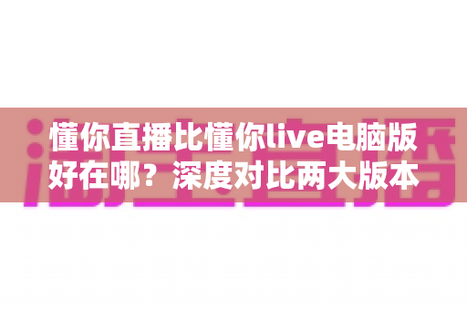 懂你直播比懂你live电脑版好在哪?深度对比两大版本,帮你选对直播工具不纠结 懂你直播比懂你live电脑版好在哪?深度对比两大版本,帮你选对直播工具不纠结