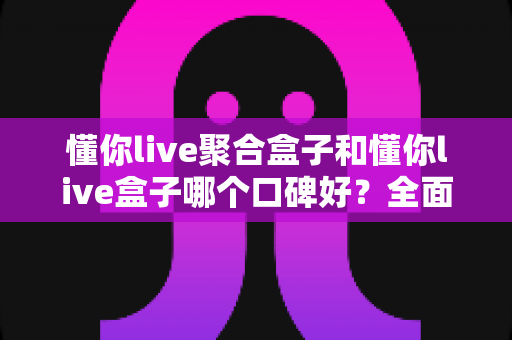 懂你live聚合盒子和懂你live盒子哪个口碑好？全面对比评测与避坑选购指南