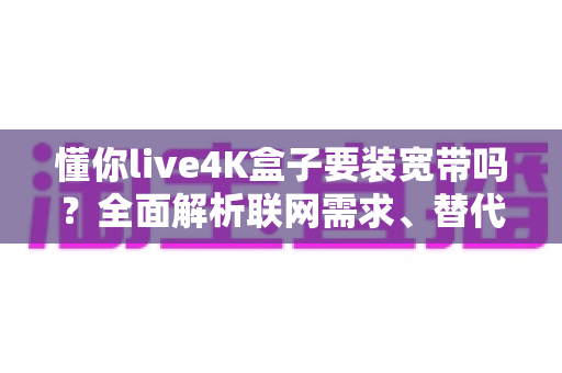 懂你live4K盒子要装宽带吗？全面解析联网需求、替代方案与使用体验