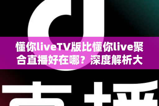 懂你liveTV版比懂你live聚合直播好在哪？深度解析大屏电视版的核心优势与体验升级