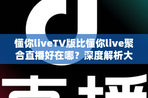 懂你liveTV版比懂你live聚合直播好在哪？深度解析大屏电视版的核心优势与体验升级