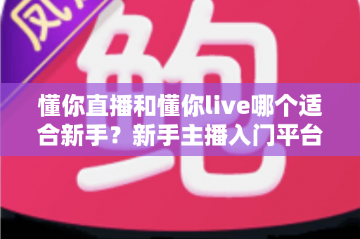 懂你直播和懂你live哪个适合新手？新手主播入门平台选择全攻略