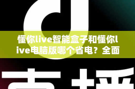 懂你live智能盒子和懂你live电脑版哪个省电？全面功耗对比与省电指南，助你选对设备降低运营成本