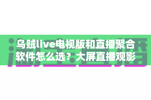 乌贼live电视版和直播聚合软件怎么选？大屏直播观影方案全解析与实用避坑指南