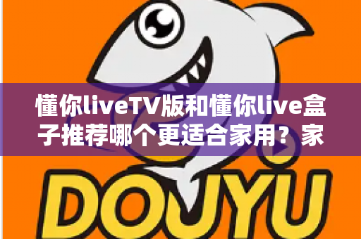 懂你liveTV版和懂你live盒子推荐哪个更适合家用？家用大屏观影方案深度对比与选购避坑全指南