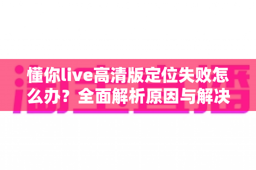 懂你live高清版定位失败怎么办？全面解析原因与解决方案一站式指南