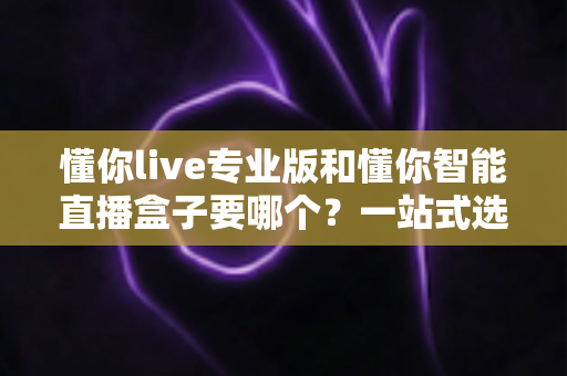 懂你live专业版和懂你智能直播盒子要哪个?一站式选型指南助你少走弯路 懂你live专业版和懂你智能直播盒子要哪个?一站式选型指南助你少走弯路