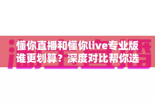 懂你直播和懂你live专业版谁更划算？深度对比帮你选出最适合的高性价比直播方案