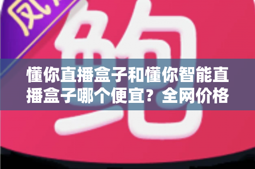 懂你直播盒子和懂你智能直播盒子哪个便宜?全网价格对比与省钱选购全攻略 懂你直播盒子和懂你智能直播盒子哪个便宜?全网价格对比与省钱选购全攻略