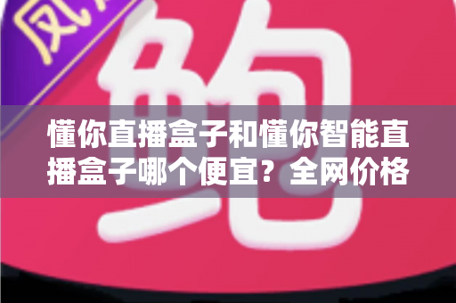 懂你直播盒子和懂你智能直播盒子哪个便宜?全网价格对比与省钱选购全攻略 懂你直播盒子和懂你智能直播盒子哪个便宜?全网价格对比与省钱选购全攻略
