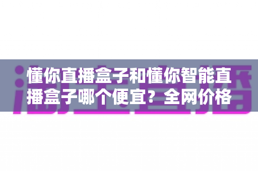 懂你直播盒子和懂你智能直播盒子哪个便宜？全网价格对比与省钱选购全攻略