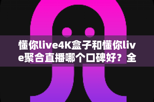 懂你live4K盒子和懂你live聚合直播哪个口碑好？全面对比解析，帮你找到最适合自己的观影方案