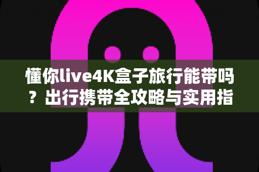 懂你live4K盒子旅行能带吗？出行携带全攻略与实用指南