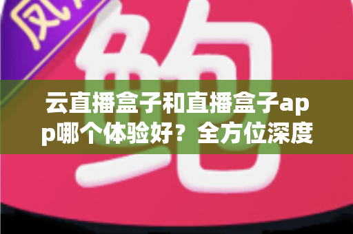 云直播盒子和直播盒子app哪个体验好？全方位深度对比与选购指南