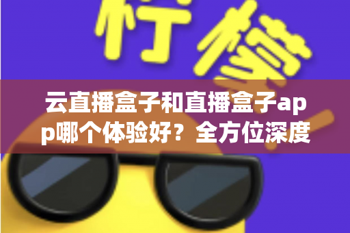 云直播盒子和直播盒子app哪个体验好？全方位深度对比与选购指南
