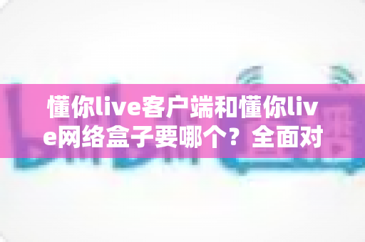 懂你live客户端和懂你live网络盒子要哪个？全面对比帮你做出明智选择