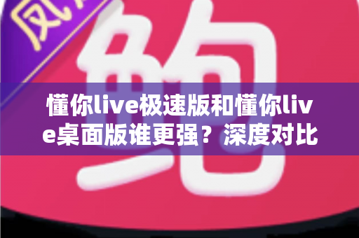 懂你live极速版和懂你live桌面版谁更强？深度对比评测帮你找到最适合的直播工具
