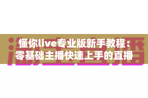 懂你live专业版新手教程：零基础主播快速上手的直播全流程实用指南