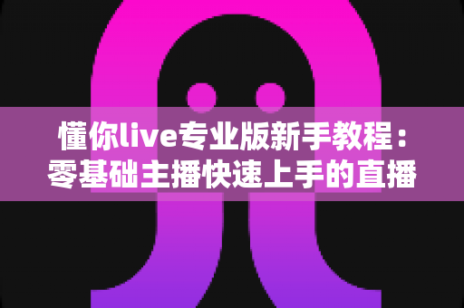 懂你live专业版新手教程：零基础主播快速上手的直播全流程实用指南